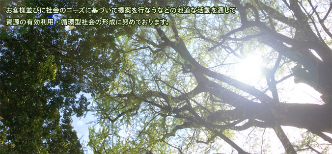 お客様並びに社会のニーズに基づいて提案を行なうなどの地道な活動を通して資源の有効利用・循環型社会の形成に努めております。